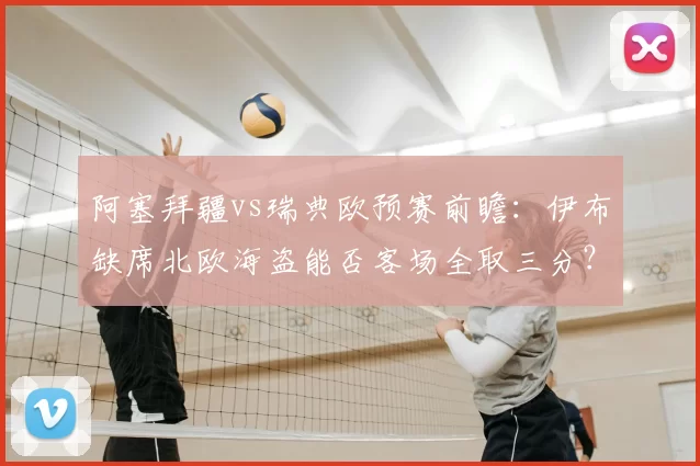 阿塞拜疆vs瑞典欧预赛前瞻：伊布缺席北欧海盗能否客场全取三分？
