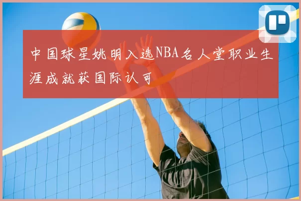 中国球星姚明入选NBA名人堂职业生涯成就获国际认可