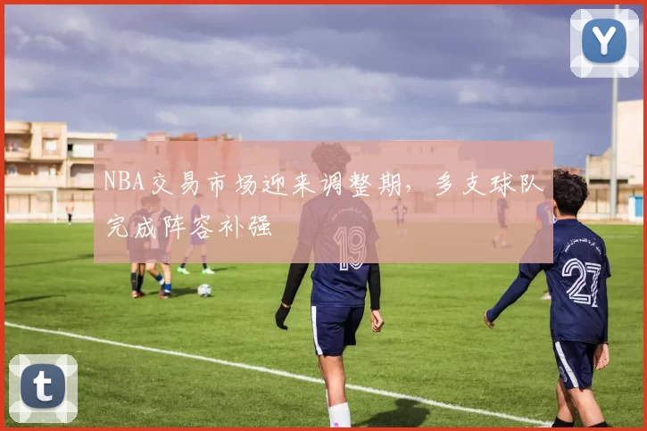 NBA交易市场迎来调整期，多支球队完成阵容补强