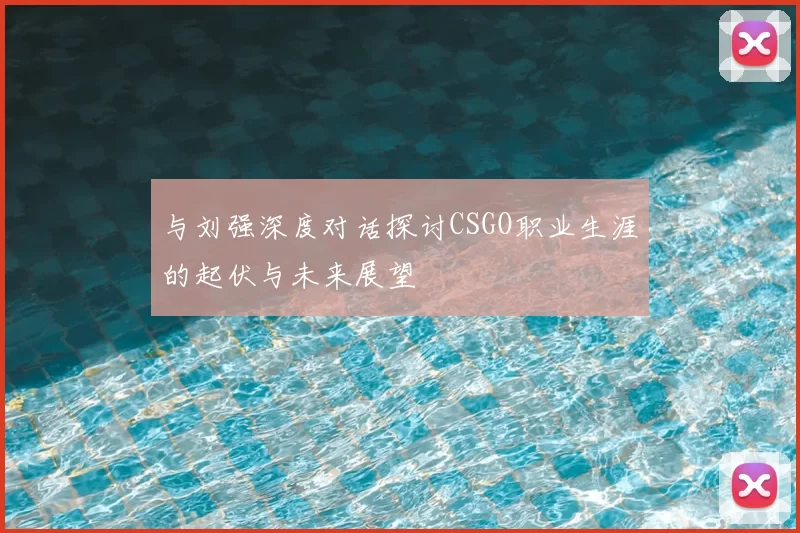 与刘强深度对话探讨CSGO职业生涯的起伏与未来展望