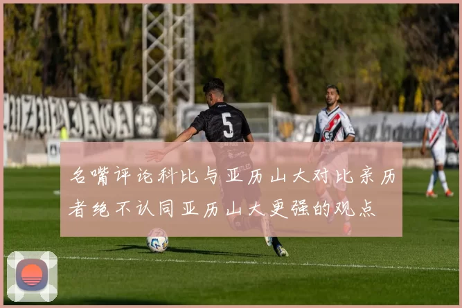 名嘴评论科比与亚历山大对比亲历者绝不认同亚历山大更强的观点