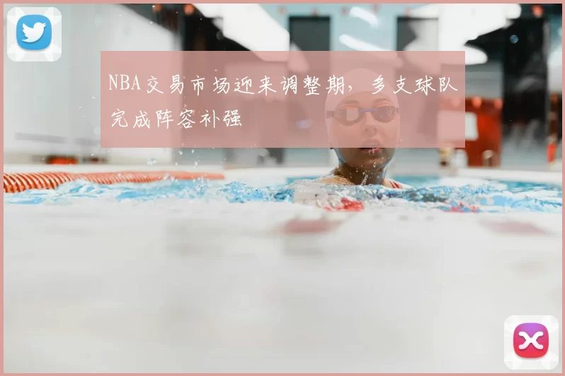 NBA交易市场迎来调整期，多支球队完成阵容补强