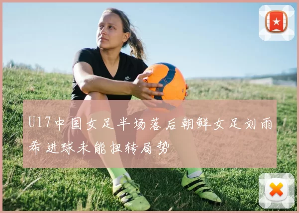 U17中国女足半场落后朝鲜女足刘雨希进球未能扭转局势