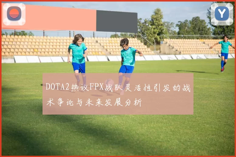 DOTA2热议FPX战队灵活性引发的战术争论与未来发展分析
