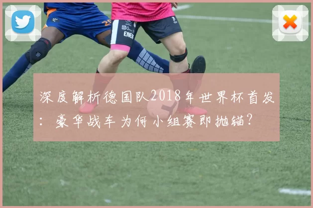 深度解析德国队2018年世界杯首发：豪华战车为何小组赛即抛锚？