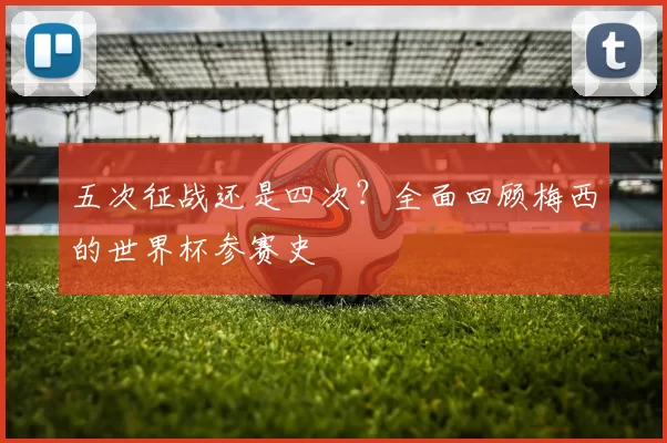 五次征战还是四次?全面回顾梅西的世界杯参赛史