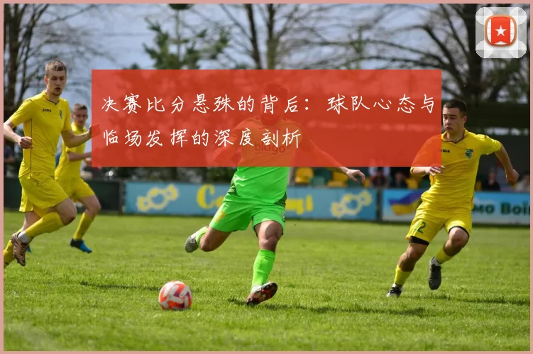 决赛比分悬殊的背后:球队心态与临场发挥的深度剖析
