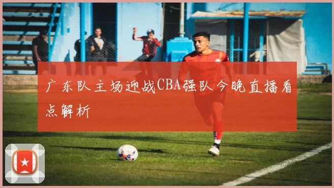 广东队主场迎战CBA强队今晚直播看点解析