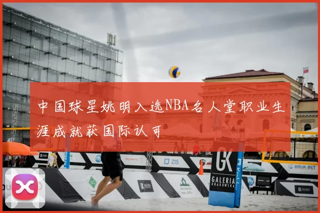中国球星姚明入选NBA名人堂职业生涯成就获国际认可