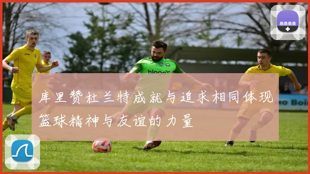 库里赞杜兰特成就与追求相同体现篮球精神与友谊的力量