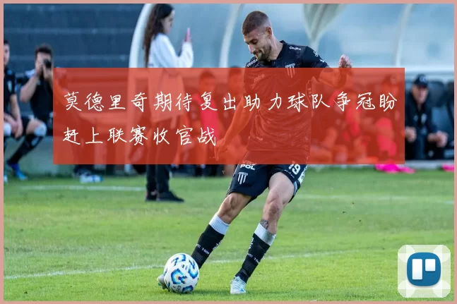 莫德里奇期待复出助力球队争冠盼赶上联赛收官战