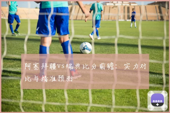 阿塞拜疆vs瑞典比分前瞻：实力对比与精准预测