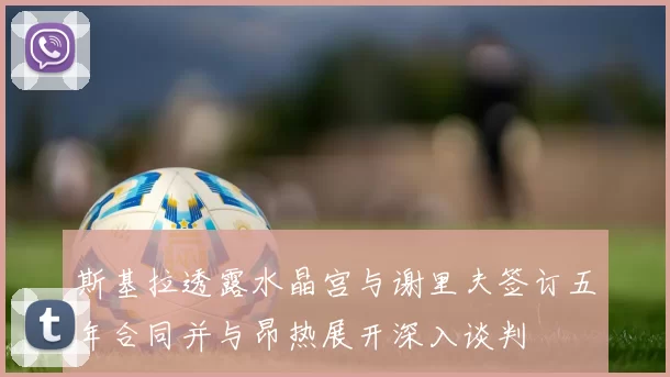 斯基拉透露水晶宫与谢里夫签订五年合同并与昂热展开深入谈判