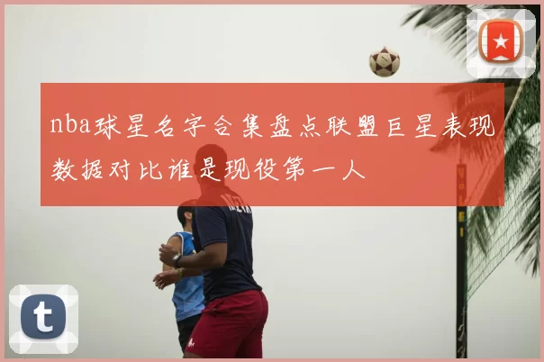 nba球星名字合集盘点联盟巨星表现数据对比谁是现役第一人