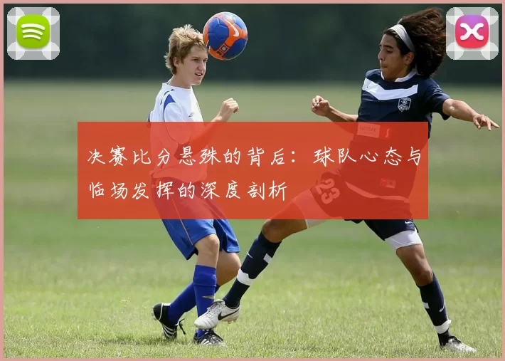 决赛比分悬殊的背后:球队心态与临场发挥的深度剖析