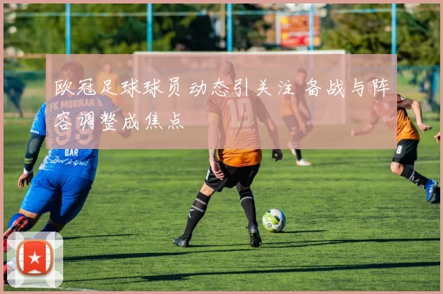欧冠足球球员动态引关注 备战与阵容调整成焦点