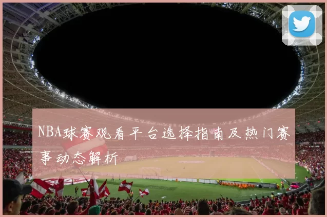 NBA球赛观看平台选择指南及热门赛事动态解析