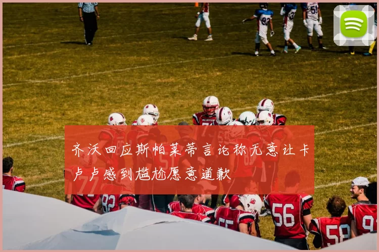 齐沃回应斯帕莱蒂言论称无意让卡卢卢感到尴尬愿意道歉