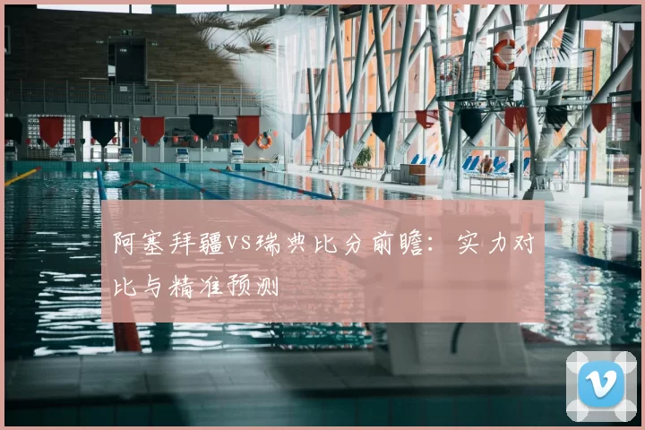 阿塞拜疆vs瑞典比分前瞻：实力对比与精准预测