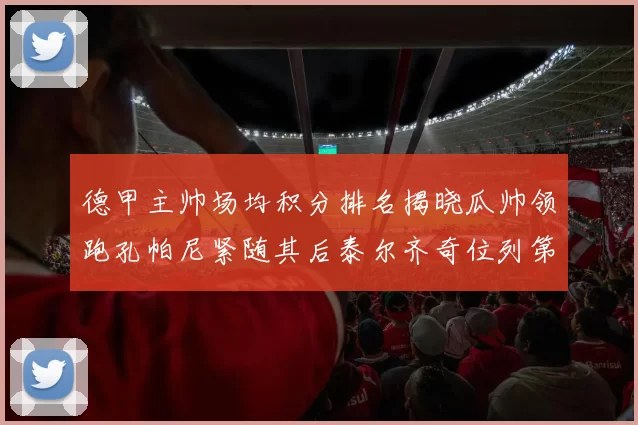 德甲主帅场均积分排名揭晓瓜帅领跑孔帕尼紧随其后泰尔齐奇位列第六