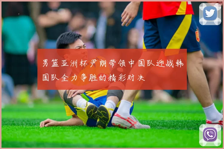 男篮亚洲杯尹朗带领中国队迎战韩国队全力争胜的精彩对决