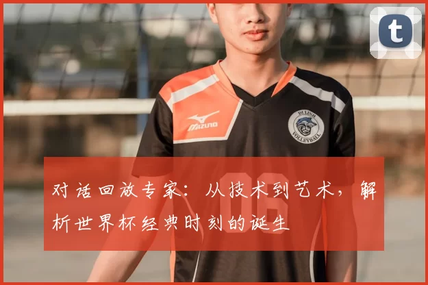 对话回放专家:从技术到艺术,解析世界杯经典时刻的诞生