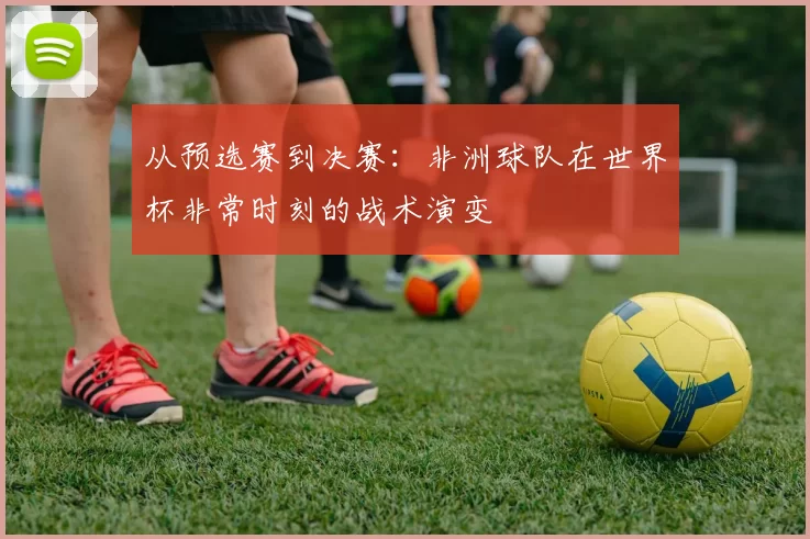 从预选赛到决赛:非洲球队在世界杯非常时刻的战术演变