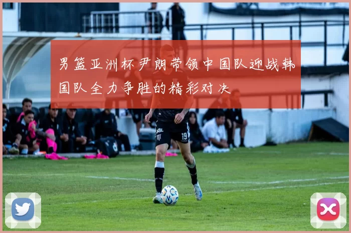 男篮亚洲杯尹朗带领中国队迎战韩国队全力争胜的精彩对决