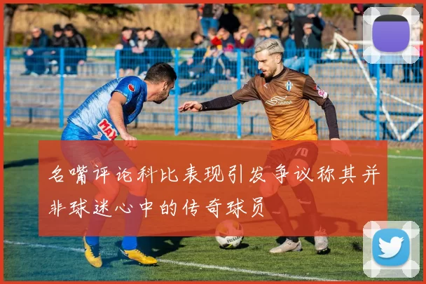 名嘴评论科比表现引发争议称其并非球迷心中的传奇球员