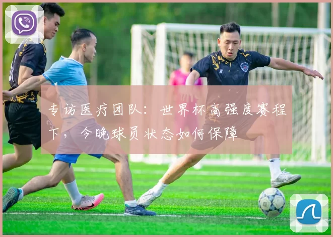 专访医疗团队:世界杯高强度赛程下,今晚球员状态如何保障