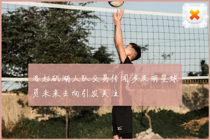 洛杉矶湖人队交易传闻涉及明星球员未来去向引发关注