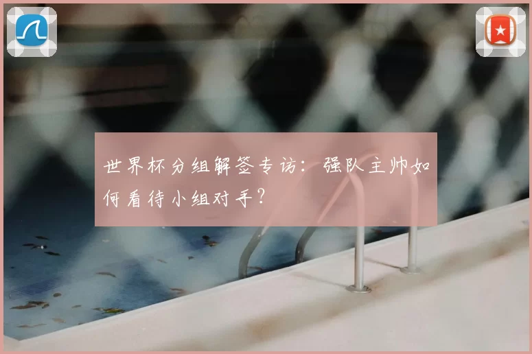 世界杯分组解签专访:强队主帅如何看待小组对手?