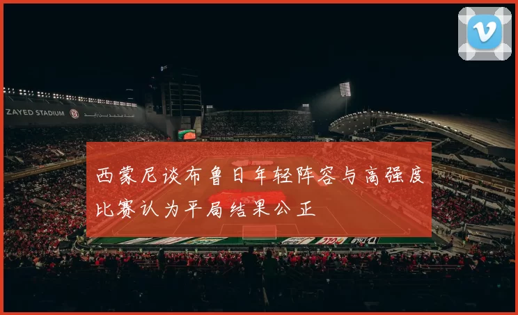 西蒙尼谈布鲁日年轻阵容与高强度比赛认为平局结果公正