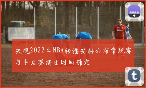央视2022年NBA转播安排公布常规赛与季后赛播出时间确定