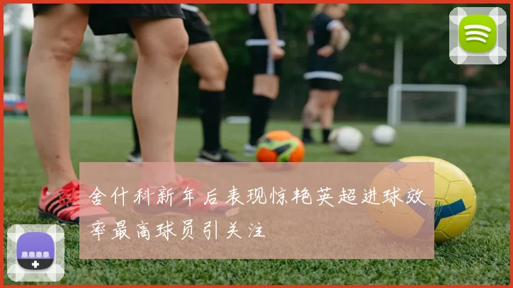舍什科新年后表现惊艳英超进球效率最高球员引关注