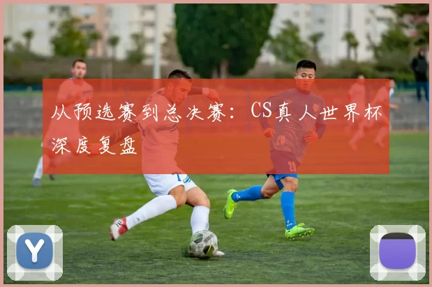 从预选赛到总决赛:CS真人世界杯深度复盘