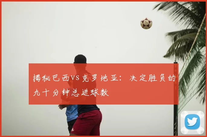 揭秘巴西vs克罗地亚:决定胜负的九十分钟总进球数