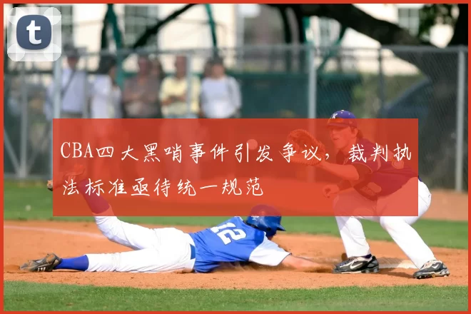CBA四大黑哨事件引发争议，裁判执法标准亟待统一规范