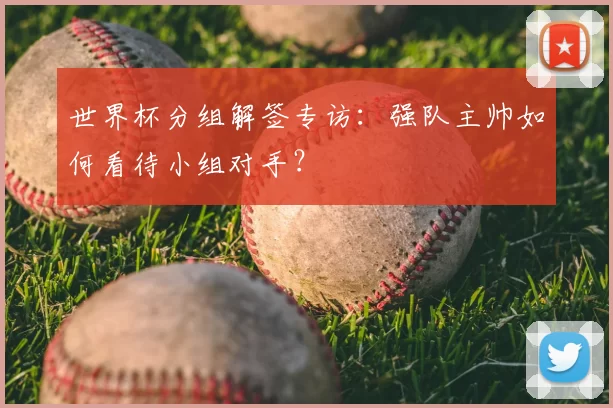 世界杯分组解签专访:强队主帅如何看待小组对手?