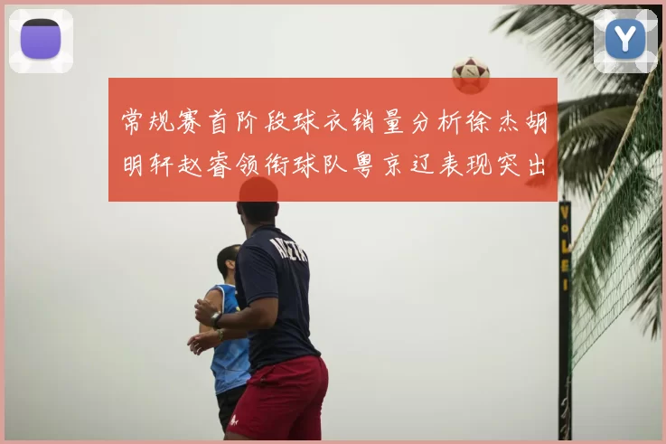 常规赛首阶段球衣销量分析徐杰胡明轩赵睿领衔球队粤京辽表现突出