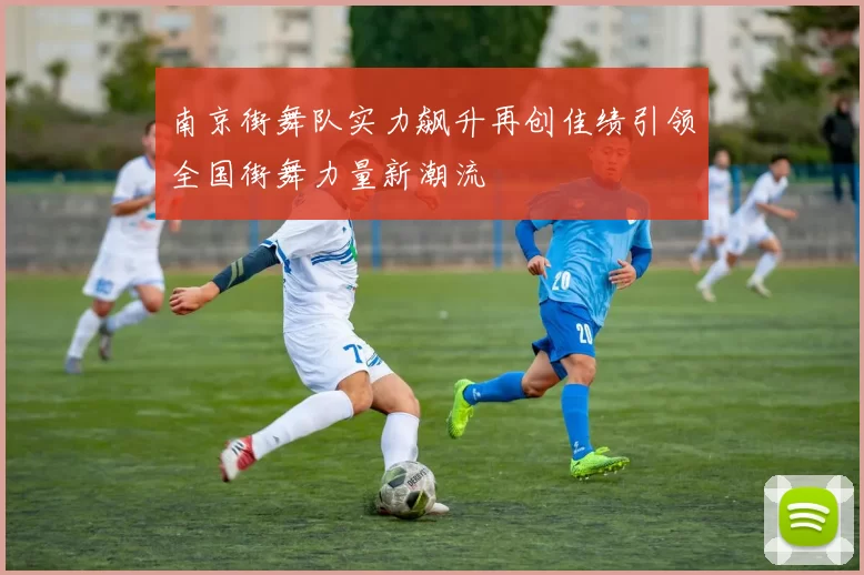 南京街舞队实力飙升再创佳绩引领全国街舞力量新潮流