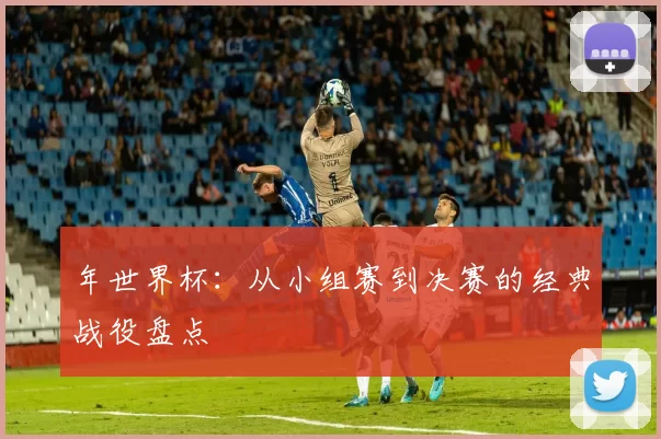 年世界杯：从小组赛到决赛的经典战役盘点