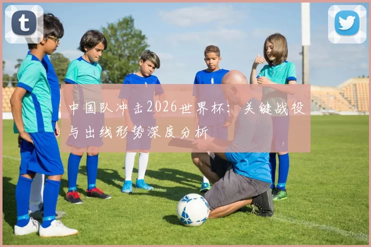 中国队冲击2026世界杯:关键战役与出线形势深度分析
