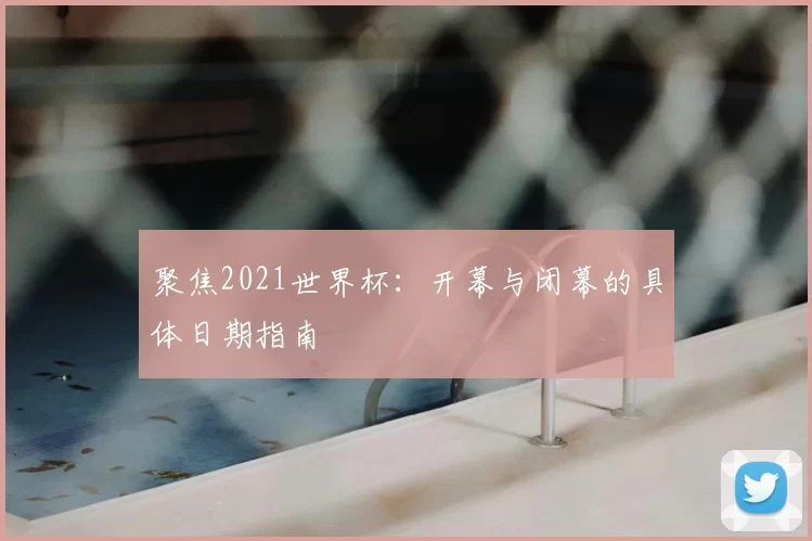 聚焦2021世界杯：开幕与闭幕的具体日期指南