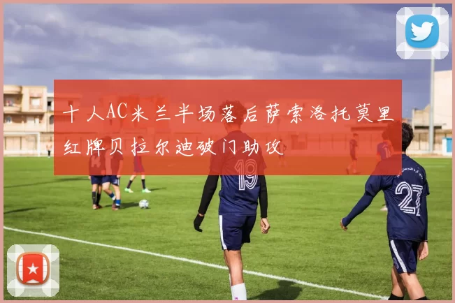 十人AC米兰半场落后萨索洛托莫里红牌贝拉尔迪破门助攻