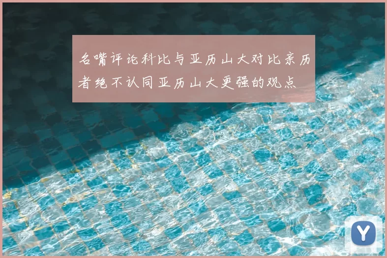 名嘴评论科比与亚历山大对比亲历者绝不认同亚历山大更强的观点