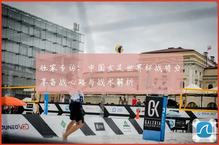 独家专访:中国女足世界杯战将分享备战心路与战术解析