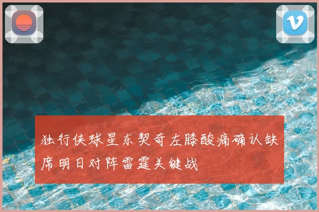 独行侠球星东契奇左膝酸痛确认缺席明日对阵雷霆关键战