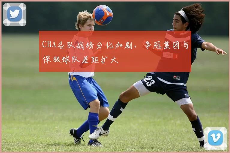 CBA各队战绩分化加剧，争冠集团与保级球队差距扩大