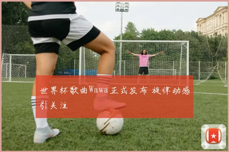 世界杯歌曲Wawa正式发布 旋律动感引关注